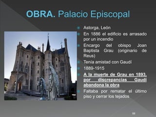  Astorga, León
 En 1886 el edificio es arrasado
por un incendio
 Encargo del obispo Joan
Baptista Grau (originario de
Reus)
 Tenía amistad con Gaudí
 1889-1915
 A la muerte de Grau en 1893,
por discrepancias Gaudí
abandona la obra
 Faltaba por rematar el último
piso y cerrar los tejados
88
 