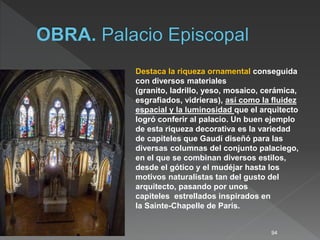 94
Destaca la riqueza ornamental conseguida
con diversos materiales
(granito, ladrillo, yeso, mosaico, cerámica,
esgrafiados, vidrieras), así como la fluidez
espacial y la luminosidad que el arquitecto
logró conferir al palacio. Un buen ejemplo
de esta riqueza decorativa es la variedad
de capiteles que Gaudí diseñó para las
diversas columnas del conjunto palaciego,
en el que se combinan diversos estilos,
desde el gótico y el mudéjar hasta los
motivos naturalistas tan del gusto del
arquitecto, pasando por unos
capiteles estrellados inspirados en
la Sainte-Chapelle de París.
 
