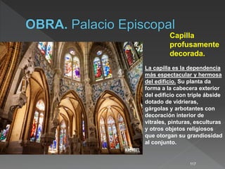 117
Capilla
profusamente
decorada.
La capilla es la dependencia
más espectacular y hermosa
del edificio. Su planta da
forma a la cabecera exterior
del edificio con triple ábside
dotado de vidrieras,
gárgolas y arbotantes con
decoración interior de
vitrales, pinturas, esculturas
y otros objetos religiosos
que otorgan su grandiosidad
al conjunto.
 