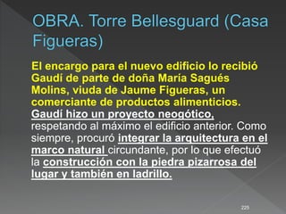 El encargo para el nuevo edificio lo recibió
Gaudí de parte de doña María Sagués
Molins, viuda de Jaume Figueras, un
comerciante de productos alimenticios.
Gaudí hizo un proyecto neogótico,
respetando al máximo el edificio anterior. Como
siempre, procuró integrar la arquitectura en el
marco natural circundante, por lo que efectuó
la construcción con la piedra pizarrosa del
lugar y también en ladrillo.
225
 