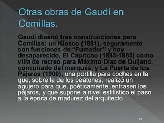 Gaudí diseñó tres construcciones para
Comillas: un Kiosco (1881), seguramente
con funciones de “Fumador” y hoy
desaparecido, El Capricho (1883-1885) como
villa de recreo para Máximo Díaz de Quijano,
concuñado del marqués, y La Puerta de los
Pájaros (1900), una portilla para coches en la
que, sobre la de los peatones, realizó un
agujero para que, poéticamente, entrasen los
pájaros, y que supone a nivel estilístico el paso
a la época de madurez del arquitecto.
83
 