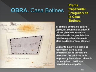 135
Planta
trapezoidal
(irregular) de
la Casa
Botines.
El edificio consta de cuatro
pisos, un sótano y un ático. El
primer piso lo ocupan las
viviendas de los propietarios,
mientras que los pisos más
altos se destinaron al alquiler.
La planta baja y el sótano se
reservaron para su uso
comercial. En la primera se
colocaron las oficinas de la
empresa, y bajo ella un almacén
para el género textil que
manejaba la compañía.
 