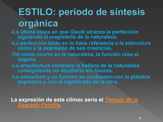 -La última etapa en que Gaudí alcanza la perfección
siguiendo el magisterio de la naturaleza.
-La perfección tanto en lo hace referencia a la estructura
como a la expresión de sus creencias.
-Tal como ocurre en la naturaleza, la función crea el
órgano.
-La arquitectura completa la belleza de la naturaleza
consiguiendo un equilibrio sin fisuras.
-La estructura y su función se confunden con la plástica
expresiva y con el significado de la obra.
La expresión de este clímax sería el Templo de la
Sagrada Família.
15
 