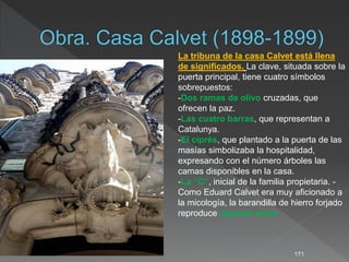 171
La tribuna de la casa Calvet está llena
de significados. La clave, situada sobre la
puerta principal, tiene cuatro símbolos
sobrepuestos:
-Dos ramas de olivo cruzadas, que
ofrecen la paz.
-Las cuatro barras, que representan a
Catalunya.
-El ciprés, que plantado a la puerta de las
masías simbolizaba la hospitalidad,
expresando con el número árboles las
camas disponibles en la casa.
-La “C”, inicial de la familia propietaria. -
Como Eduard Calvet era muy aficionado a
la micología, la barandilla de hierro forjado
reproduce algunas setas
 
