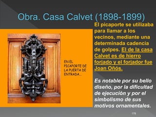 178
El picaporte se utilizaba
para llamar a los
vecinos, mediante una
determinada cadencia
de golpes. El de la casa
Calvet es de hierro
forjado y el forjador fue
Joan Oñós.
Es notable por su bello
diseño, por la dificultad
de ejecución y por el
simbolismo de sus
motivos ornamentales.
 