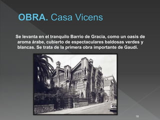 Se levanta en el tranquilo Barrio de Gracia, como un oasis de
aroma árabe, cubierto de espectaculares baldosas verdes y
blancas. Se trata de la primera obra importante de Gaudí.
18
 