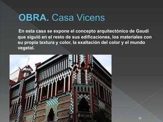 En esta casa se expone el concepto arquitectónico de Gaudí
que siguió en el resto de sus edificaciones, los materiales con
su propia textura y color, la exaltación del color y el mundo
vegetal.
19
 