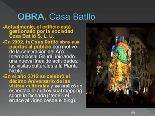 -Actualmente, el edificio está
gestionado por la sociedad
Casa Batlló S. L. U.
-En 2002, la Casa Batlló abre sus
puertas al público con motivo
de la celebración del Año
Internacional Gaudí, iniciando
una nueva línea de actividades:
las visitas culturales a la Planta
Noble.
-En el año 2012 se celebró el
décimo Aniversario de las
visitas culturales y se realizó un
espectáculo audiovisual mapping
sobre la fachada (*tenéis el
enlace al vídeo desde el blog).
198
 