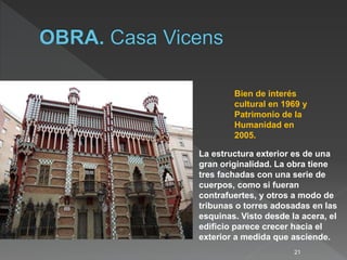 21
Bien de interés
cultural en 1969 y
Patrimonio de la
Humanidad en
2005.
La estructura exterior es de una
gran originalidad. La obra tiene
tres fachadas con una serie de
cuerpos, como si fueran
contrafuertes, y otros a modo de
tribunas o torres adosadas en las
esquinas. Visto desde la acera, el
edificio parece crecer hacia el
exterior a medida que asciende.
 