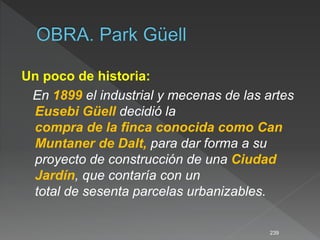 Un poco de historia:
En 1899 el industrial y mecenas de las artes
Eusebi Güell decidió la
compra de la finca conocida como Can
Muntaner de Dalt, para dar forma a su
proyecto de construcción de una Ciudad
Jardín, que contaría con un
total de sesenta parcelas urbanizables.
239
 