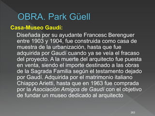 Casa-Museo Gaudí:
Diseñada por su ayudante Francesc Berenguer
entre 1903 y 1904, fue construida como casa de
muestra de la urbanización, hasta que fue
adquirida por Gaudí cuando ya se veía el fracaso
del proyecto. A la muerte del arquitecto fue puesta
en venta, siendo el importe destinado a las obras
de la Sagrada Familia según el testamento dejado
por Gaudí. Adquirida por el matrimonio italiano
Chiappo Arietti, hasta que en 1963 fue comprada
por la Asociación Amigos de Gaudí con el objetivo
de fundar un museo dedicado al arquitecto
263
 