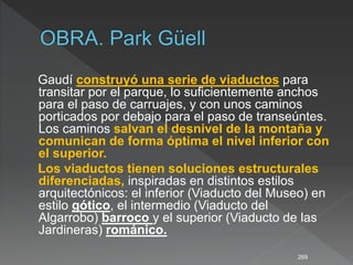 Gaudí construyó una serie de viaductos para
transitar por el parque, lo suficientemente anchos
para el paso de carruajes, y con unos caminos
porticados por debajo para el paso de transeúntes.
Los caminos salvan el desnivel de la montaña y
comunican de forma óptima el nivel inferior con
el superior.
Los viaductos tienen soluciones estructurales
diferenciadas, inspiradas en distintos estilos
arquitectónicos: el inferior (Viaducto del Museo) en
estilo gótico, el intermedio (Viaducto del
Algarrobo) barroco y el superior (Viaducto de las
Jardineras) románico.
269
 