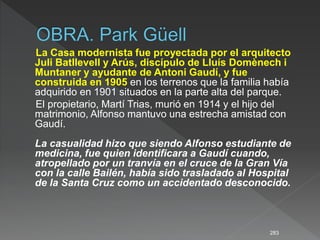 La Casa modernista fue proyectada por el arquitecto
Juli Batllevell y Arús, discípulo de Lluís Domènech i
Muntaner y ayudante de Antoni Gaudí, y fue
construida en 1905 en los terrenos que la familia había
adquirido en 1901 situados en la parte alta del parque.
El propietario, Martí Trias, murió en 1914 y el hijo del
matrimonio, Alfonso mantuvo una estrecha amistad con
Gaudí.
La casualidad hizo que siendo Alfonso estudiante de
medicina, fue quien identificara a Gaudí cuando,
atropellado por un tranvía en el cruce de la Gran Vía
con la calle Bailén, había sido trasladado al Hospital
de la Santa Cruz como un accidentado desconocido.
283
 