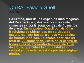 La azotea, uno de los espacios más mágicos
del Palacio Güell, destaca por sus veinte
chimeneas y por la aguja central, de 15 metros
de altura. En la azotea, Gaudí convirtió las
tradicionales chimeneas en verdaderas
esculturas, con bases, troncos y capiteles
de formas insólitas. La azotea contiene un
total de 20 chimeneas. Justo en el centro de
todas ellas se encuentra la aguja, de 15 m
de altura, que cubre la cúpula del salón
central y que está revestida por una original
piedra.
42
 