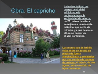 66
La horizontalidad del
cuerpo central del
edificio queda
contrastada por la
verticalidad de la torre,
de 20 metros de altura,
semejante a un minarete
islámico, que actúa de
mirador, ya que desde su
altura se puede ver
el Mar Cantábrico.
Los muros son de ladrillo
visto sobre un zócalo de
piedra de forma
almohadillada, y rematados
por una cornisa de cartelas
de colores; el tejado, de dos
aguas, está revestido de
tejas cerámicas.
 