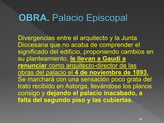 Divergencias entre el arquitecto y la Junta
Diocesana que no acaba de comprender el
significado del edificio, proponiendo cambios en
su planteamiento, le llevan a Gaudí a
renunciar como arquitecto-director de las
obras del palacio el 4 de noviembre de 1893.
Se marchará con una sensación poco grata del
trato recibido en Astorga, llevándose los planos
consigo y dejando el palacio inacabado, a
falta del segundo piso y las cubiertas.
90
 