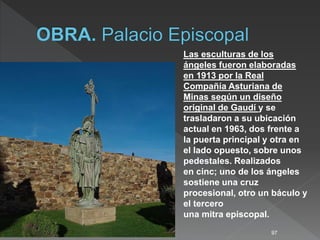 97
Las esculturas de los
ángeles fueron elaboradas
en 1913 por la Real
Compañía Asturiana de
Minas según un diseño
original de Gaudí y se
trasladaron a su ubicación
actual en 1963, dos frente a
la puerta principal y otra en
el lado opuesto, sobre unos
pedestales. Realizados
en cinc; uno de los ángeles
sostiene una cruz
procesional, otro un báculo y
el tercero
una mitra episcopal.
 
