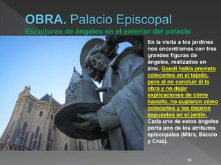99
En la visita a los jardines
nos encontramos con tres
grandes figuras de
ángeles, realizados en
zinc. Gaudí había previsto
colocarlos en el tejado,
pero al no concluir él la
obra y no dejar
explicaciones de cómo
hacerlo, no supieron cómo
colocarlos y los dejaron
expuestos en el jardín.
Cada uno de estos ángeles
porta uno de los atributos
episcopales (Mitra, Báculo
y Cruz).
 