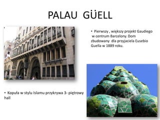 PALAU GUELL
                                                • Pierwszy , większy projekt Gaudiego
                                                 w centrum Barcelony. Dom
                                                zbudowany dla przyjaciela Eusebio
                                                Guella w 1889 roku.




• Kopuła w stylu Islamu przykrywa 3- piętrowy
hall
 