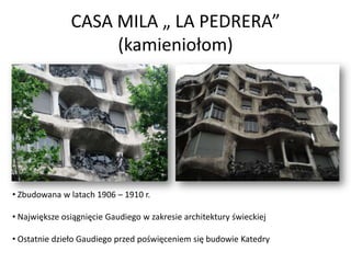 CASA MILA „ LA PEDRERA”
                    (kamieniołom)




• Zbudowana w latach 1906 – 1910 r.

• Największe osiągnięcie Gaudiego w zakresie architektury świeckiej

• Ostatnie dzieło Gaudiego przed poświęceniem się budowie Katedry
 