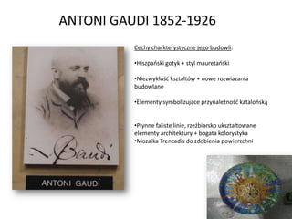 ANTONI GAUDI 1852-1926
          Cechy charkterystyczne jego budowli:

          •Hiszpaoski gotyk + styl mauretaoski

          •Niezwykłośd kształtów + nowe rozwiazania
          budowlane

          •Elementy symbolizujące przynależnośd katalooską


          •Płynne faliste linie, rzeźbiarsko ukształtowane
          elementy architektury + bogata kolorystyka
          •Mozaika Trencadis do zdobienia powierzchni
 