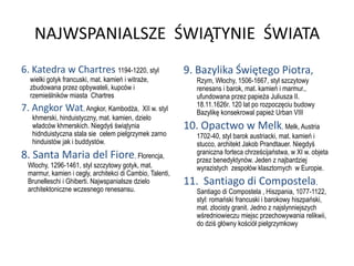 NAJWSPANIALSZE ŚWIĄTYNIE ŚWIATA
6. Katedra w Chartres 1194-1220, styl                     9. Bazylika Świętego Piotra,
  wielki gotyk francuski, mat. kamień i witraże,             Rzym, Włochy, 1506-1667, styl szczytowy
  zbudowana przez opbywateli, kupców i                       renesans i barok, mat. kamień i marmur.,
  rzemieślników miasta Chartres                              ufundowana przez papieża Juliusza II.
                                                             18.11.1626r. 120 lat po rozpoczęciu budowy
7. Angkor Wat, Angkor, Kambodża,            XII w. styl
                                                             Bazylikę konsekrowal papież Urban VIII
   khmerski, hinduistyczny, mat. kamien, dzielo
   wladców khmerskich. Niegdyś świątynia                  10. Opactwo w Melk, Melk, Austria
   hidnduistyczna stala sie celem pielgrzymek zarno          1702-40, styl barok austriacki, mat. kamień i
   hinduistów jak i buddystów.                               stucco, architekt Jakob Prandtauer. Niegdyś
                                                             graniczna forteca chrześcijaństwa, w XI w. objeta
8. Santa Maria del Fiore, Florencja,                         przez benedyktynów. Jeden z najbardziej
 Wlochy, 1296-1461, styl szczytowy gotyk, mat.               wyrazistych zespołów klasztornych w Europie.
 marmur, kamien i cegly, architekci di Cambio, Talenti,
 Brunelleschi i Ghiberti. Najwspanialsze dzielo           11. Santiago di Compostela,
 architektoniczne wczesnego renesansu.                       Santiago di Compostela , Hiszpania, 1077-1122,
                                                             styl: romański francuski i barokowy hiszpański,
                                                             mat. zlocisty granit. Jedno z najslynniejszych
                                                             wśredniowieczu miejsc przechowywania relikwii,
                                                             do dziś główny kościół pielgrzymkowy
 
