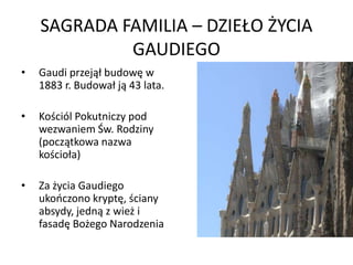 SAGRADA FAMILIA – DZIEŁO ŻYCIA
             GAUDIEGO
•   Gaudi przejął budowę w
    1883 r. Budował ją 43 lata.

•   Kościól Pokutniczy pod
    wezwaniem Św. Rodziny
    (początkowa nazwa
    kościoła)

•   Za życia Gaudiego
    ukooczono kryptę, ściany
    absydy, jedną z wież i
    fasadę Bożego Narodzenia
 