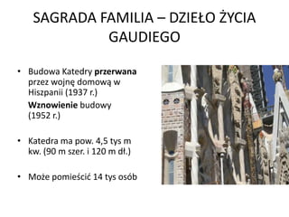 SAGRADA FAMILIA – DZIEŁO ŻYCIA
             GAUDIEGO

• Budowa Katedry przerwana
  przez wojnę domową w
  Hiszpanii (1937 r.)
  Wznowienie budowy
  (1952 r.)

• Katedra ma pow. 4,5 tys m
  kw. (90 m szer. i 120 m dł.)

• Może pomieścid 14 tys osób
 