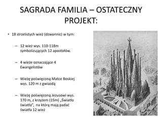 SAGRADA FAMILIA – OSTATECZNY
                 PROJEKT:
• 18 strzelistych wież (dzwonnic) w tym:

    – 12 wież wys. 110-118m
      symbolizujących 12 apostołów.

    – 4 wieże oznaczające 4
      Ewangelistów

    – Wieżę poświęconą Matce Boskiej
      wys. 120 m z gwiazdą

    – Wieżę poświęconą Jezusowi wys.
      170 m, z krzyżem (15m) „Światło
      światła”, na którą mają padad
      światła 12 wież
 
