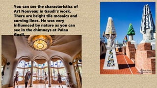 You can see the characteristics of
Art Nouveau in Gaudi’s work.
There are bright tile mosaics and
curving lines. He was very
influenced by nature as you can
see in the chimneys at Palau
Guell.
 