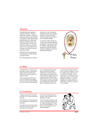 Rosario
La palabra Rosario significa           mental no es otra cosa que la
"Corona de Rosas". Nuestra             meditación sobre los principales
Señora ha revelado a varias per-       misterios o hechos de la vida,
sonas que cada vez que dicen el        muerte y gloria de Jesucristo y
Ave María le están dando a Ella        de su Santísima Madre.
una hermosa rosa y que cada            La oración verbal consiste en
Rosario completo le hace una           recitar quince decenas (Rosario
corona de rosas. La rosa es la         completo) o cinco decenas del
reina de las flores, y así el Ro-      Ave María, cada decena enca-
sario es la rosa de todas las de-      bezada por un Padre Nuestro,
vociones, y por ello la mas im-        mientras meditamos sobre los
portante de todas.                     misterios del Rosario.
El Rosario esta compuesto de
dos elementos: oración mental
y oración verbal.
En el Santo Rosario la oración




La Misa
La Santa Misa es el Alma de nues-      son el cumplimiento de las pala-      comen la carne del Hijo del Hom-
tra Iglesia Católica, instituida por   bras que entonces pronunció:          bre y no beben su Sangre, no viven
Nuestro Señor Jesucristo en la         "Haced esto en memoria mía" y         de verdad. El que come de mi car-
Última Cena, antes de padecer su       desde entonces, en cada Celebra-      ne y bebe de mi Sangre, vive de
dolorosa Pasión.                       ción Eucarística (Misa) Jesús se da   vida eterna, y yo lo resucitare en el
                                       a nosotros como el Pan de Vida        último día". (Juan 6, 53-54). ¡Que
La Misa guarda una íntima rela-
                                       bajado del cielo y por Fe, creemos    llamado tan hermoso!, ¡que pro-
ción con la última Cena, porque
                                       en las palabras de Jesús plasmadas    fundidad de su pedido, asistir a la
ésta fue la primera Misa celebrada
                                       en el evangelio de San Juan que       Santa Misa y comer de su Cuerpo
por Cristo, las que siguen después
                                       dijo: “En Verdad les digo, si no      y de su Sangre!




La Confesión
 Cuando pecas pierdes la amistad       En la tarde del domingo de resu-
con Dios y se te cierran las puertas   rrección, Jesús se apareció a sus
del cielo.                             apóstoles y les dijo:
La Confesión es el sacramento que      “Como me envió mi Padre, así les
te da el perdón de los pecados que     envío yo. Reciban el Espíritu San-
has hecho.                             to, a quien les perdonen los peca-
                                       dos, les serán perdonados; y a los
El mismo día en que resucitó entre
                                       que nos se los perdonen, no les
los muertos, Jesús nos dejó el sa-
                                       seràn perdonados”
cramento de la Confesión.


J Ó V E N ES D E AC C I Ó N                                                                               Página 5
 