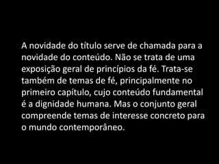 A novidade do título serve de chamada para a
novidade do conteúdo. Não se trata de uma
exposição geral de princípios da fé. Trata-se
também de temas de fé, principalmente no
primeiro capítulo, cujo conteúdo fundamental
é a dignidade humana. Mas o conjunto geral
compreende temas de interesse concreto para
o mundo contemporâneo.
 