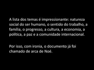 A lista dos temas é impressionante: natureza
social do ser humano, o sentido do trabalho, a
família, o progresso, a cultura, a economia, a
política, a paz e a comunidade internacional.
Por isso, com ironia, o documento já foi
chamado de arca de Noé.
 