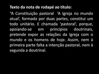 Texto da nota de rodapé ao título:
“A Constituição pastoral ‘A Igreja no mundo
atual’, formada por duas partes, constitui um
todo unitário. E chamada ‘pastoral’, porque,
apoiando-se em princípios doutrinais,
pretende expor as relações da Igreja com o
mundo e os homens de hoje. Assim, nem à
primeira parte falta a intenção pastoral, nem à
segunda a doutrinal.
 