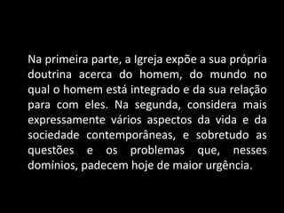 Na primeira parte, a Igreja expõe a sua própria
doutrina acerca do homem, do mundo no
qual o homem está integrado e da sua relação
para com eles. Na segunda, considera mais
expressamente vários aspectos da vida e da
sociedade contemporâneas, e sobretudo as
questões e os problemas que, nesses
domínios, padecem hoje de maior urgência.
 