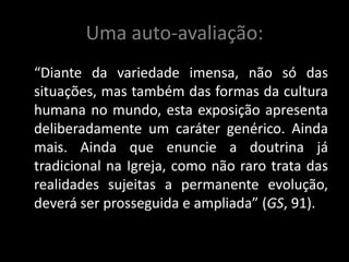 Uma auto-avaliação:
“Diante da variedade imensa, não só das
situações, mas também das formas da cultura
humana no mundo, esta exposição apresenta
deliberadamente um caráter genérico. Ainda
mais. Ainda que enuncie a doutrina já
tradicional na Igreja, como não raro trata das
realidades sujeitas a permanente evolução,
deverá ser prosseguida e ampliada” (GS, 91).
 