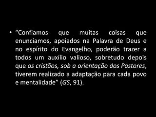 • “Confiamos que muitas coisas que
enunciamos, apoiados na Palavra de Deus e
no espírito do Evangelho, poderão trazer a
todos um auxílio valioso, sobretudo depois
que os cristãos, sob a orientação dos Pastores,
tiverem realizado a adaptação para cada povo
e mentalidade” (GS, 91).
 