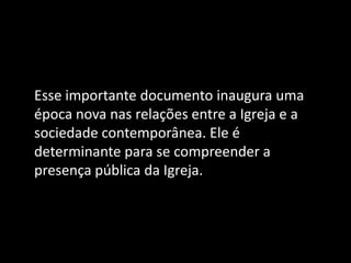 Esse importante documento inaugura uma
época nova nas relações entre a Igreja e a
sociedade contemporânea. Ele é
determinante para se compreender a
presença pública da Igreja.
 