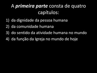 A primeira parte consta de quatro
capítulos:
1) da dignidade da pessoa humana
2) da comunidade humana
3) do sentido da atividade humana no mundo
4) da função da Igreja no mundo de hoje
 