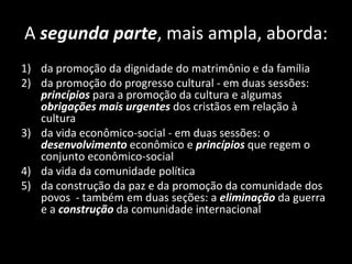 A segunda parte, mais ampla, aborda:
1) da promoção da dignidade do matrimônio e da família
2) da promoção do progresso cultural - em duas sessões:
princípios para a promoção da cultura e algumas
obrigações mais urgentes dos cristãos em relação à
cultura
3) da vida econômico-social - em duas sessões: o
desenvolvimento econômico e princípios que regem o
conjunto econômico-social
4) da vida da comunidade política
5) da construção da paz e da promoção da comunidade dos
povos - também em duas seções: a eliminação da guerra
e a construção da comunidade internacional
 