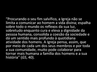 “Procurando o seu fim salvífico, a Igreja não se
limita a comunicar ao homem a vida divina; espalha
sobre todo o mundo os reflexos da sua luz,
sobretudo enquanto cura e eleva a dignidade da
pessoa humana, consolida a coesão da sociedade e
dá um sentido mais profundo à quotidiana
atividade dos homens. A Igreja pensa, assim, que
por meio de cada um dos seus membros e por toda
a sua comunidade, muito pode colaborar para
tornar mais humana a família dos homens e a sua
história” (GS, 40).
 