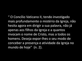 “ O Concílio Vaticano II, tendo investigado
mais profundamente o mistério da Igreja, não
hesita agora em dirigir a sua palavra, não já
apenas aos filhos da Igreja e a quantos
invocam o nome de Cristo, mas a todos os
homens. Deseja expor-lhes o seu modo de
conceber a presença e atividade da Igreja no
mundo de hoje” (n. 2).
 