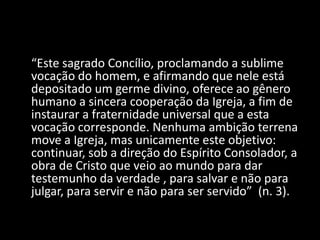 “Este sagrado Concílio, proclamando a sublime
vocação do homem, e afirmando que nele está
depositado um germe divino, oferece ao gênero
humano a sincera cooperação da Igreja, a fim de
instaurar a fraternidade universal que a esta
vocação corresponde. Nenhuma ambição terrena
move a Igreja, mas unicamente este objetivo:
continuar, sob a direção do Espírito Consolador, a
obra de Cristo que veio ao mundo para dar
testemunho da verdade , para salvar e não para
julgar, para servir e não para ser servido” (n. 3).
 