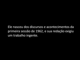 Ele nasceu dos discursos e acontecimentos da
primeira sessão de 1962, e sua redação exigiu
um trabalho ingente.
 