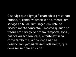 O serviço que a Igreja é chamada a prestar ao
mundo, é, como evidencia o documento, um
serviço de fé, de iluminação em vista do
discernimento concreto. E mesmo quando se
traduz em serviço de ordem temporal, social,
política ou econômica, sua fonte explícita
como também sua finalidade não se
desvinculam jamais desse fundamento, que
deve ser sempre explícito.
 
