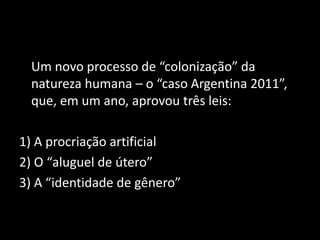 Um novo processo de “colonização” da
natureza humana – o “caso Argentina 2011”,
que, em um ano, aprovou três leis:
1) A procriação artificial
2) O “aluguel de útero”
3) A “identidade de gênero”
 