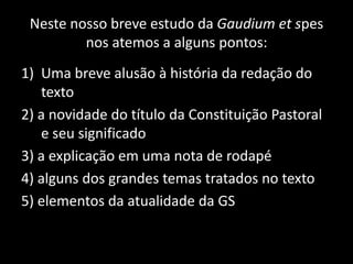 Neste nosso breve estudo da Gaudium et spes
nos atemos a alguns pontos:
1) Uma breve alusão à história da redação do
texto
2) a novidade do título da Constituição Pastoral
e seu significado
3) a explicação em uma nota de rodapé
4) alguns dos grandes temas tratados no texto
5) elementos da atualidade da GS
 