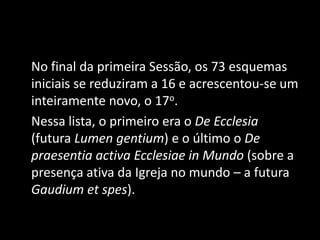 No final da primeira Sessão, os 73 esquemas
iniciais se reduziram a 16 e acrescentou-se um
inteiramente novo, o 17o.
Nessa lista, o primeiro era o De Ecclesia
(futura Lumen gentium) e o último o De
praesentia activa Ecclesiae in Mundo (sobre a
presença ativa da Igreja no mundo – a futura
Gaudium et spes).
 