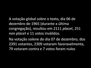 A votação global sobre o texto, dia 06 de
dezembro de 1965 (durante a última
congregação), resultou em 2111 placet, 251
non placet e 11 votos inválidos.
Na votação solene do dia 07 de dezembro, dos
2391 votantes, 2309 votaram favoravelmente,
79 votaram contra e 7 votos foram nulos
 