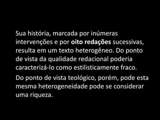 Sua história, marcada por inúmeras
intervenções e por oito redações sucessivas,
resulta em um texto heterogêneo. Do ponto
de vista da qualidade redacional poderia
caracterizá-lo como estilisticamente fraco.
Do ponto de vista teológico, porém, pode esta
mesma heterogeneidade pode se considerar
uma riqueza.
 